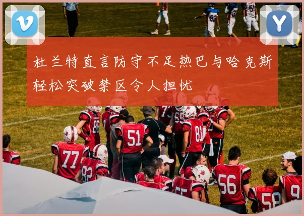 杜兰特直言防守不足热巴与哈克斯轻松突破禁区令人担忧