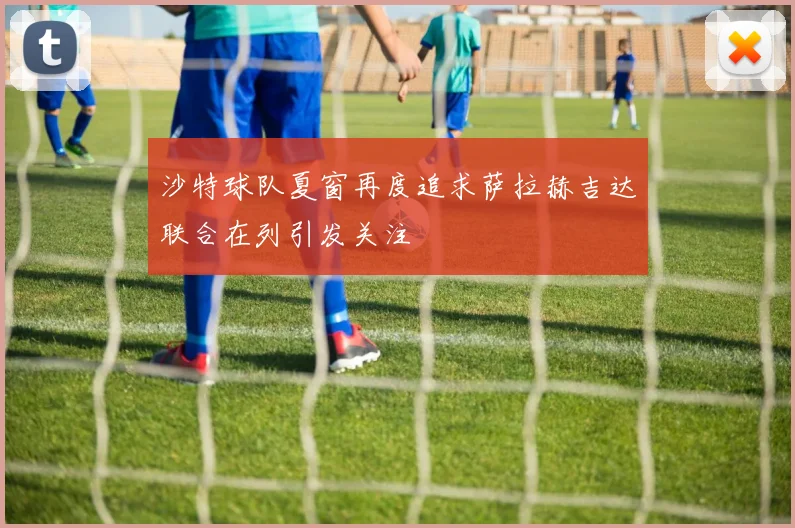 沙特球队夏窗再度追求萨拉赫吉达联合在列引发关注
