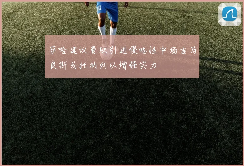 萨哈建议曼联引进侵略性中场吉马良斯或托纳利以增强实力