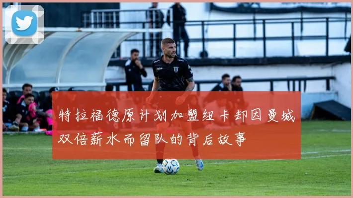 特拉福德原计划加盟纽卡却因曼城双倍薪水而留队的背后故事