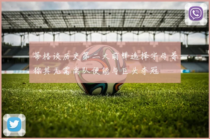 蒂格谈历史第二大前锋选择字母哥称其无需离队便能与巨头夺冠
