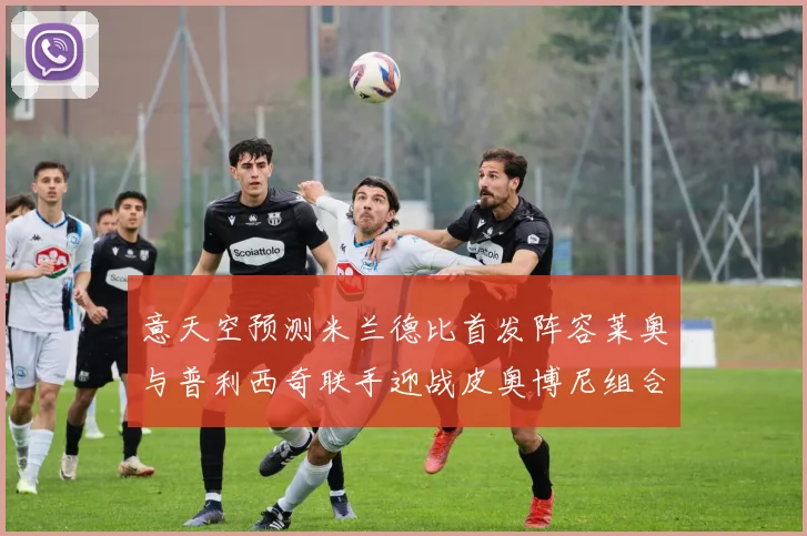 意天空预测米兰德比首发阵容莱奥与普利西奇联手迎战皮奥博尼组合