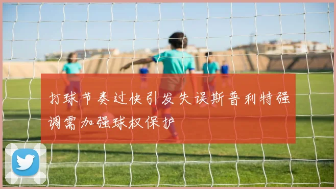 打球节奏过快引发失误斯普利特强调需加强球权保护