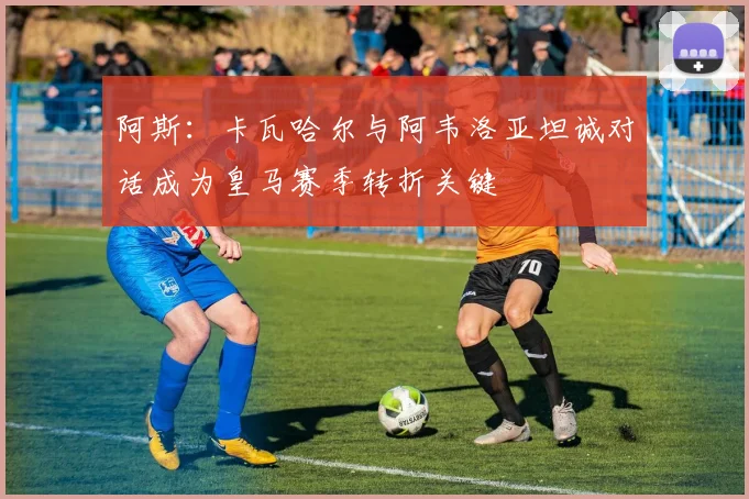阿斯：卡瓦哈尔与阿韦洛亚坦诚对话成为皇马赛季转折关键