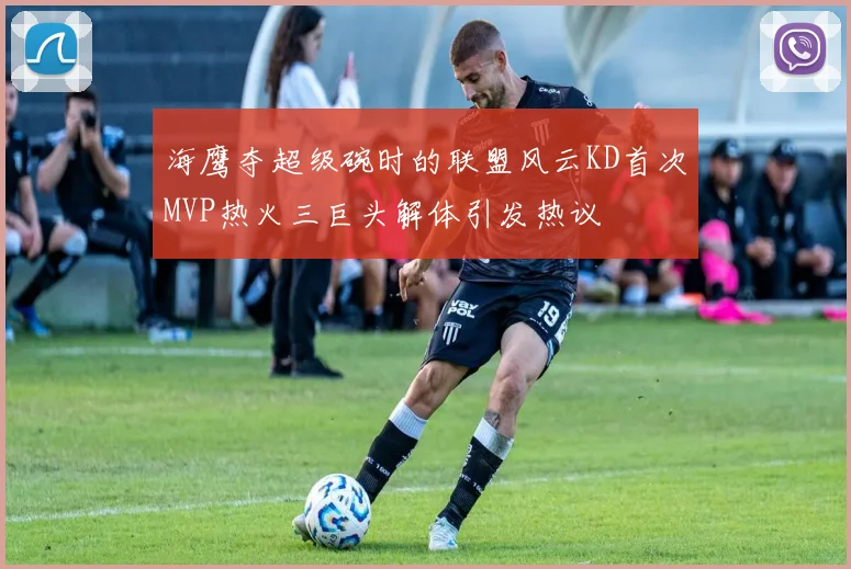 海鹰夺超级碗时的联盟风云KD首次MVP热火三巨头解体引发热议