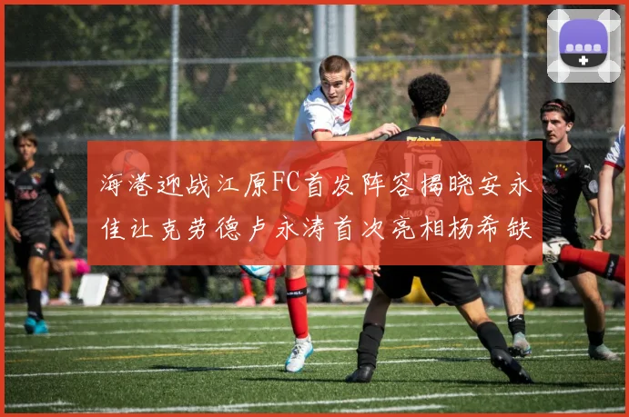 海港迎战江原FC首发阵容揭晓安永佳让克劳德卢永涛首次亮相杨希缺席