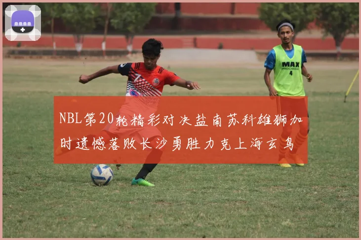 NBL第20轮精彩对决盐南苏科雄狮加时遗憾落败长沙勇胜力克上海玄鸟