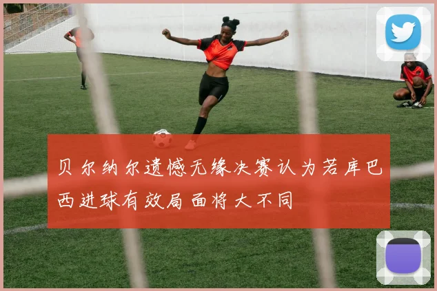 贝尔纳尔遗憾无缘决赛认为若库巴西进球有效局面将大不同