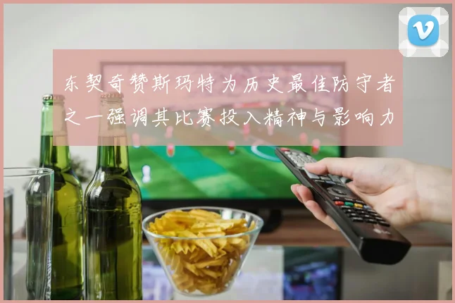 东契奇赞斯玛特为历史最佳防守者之一强调其比赛投入精神与影响力