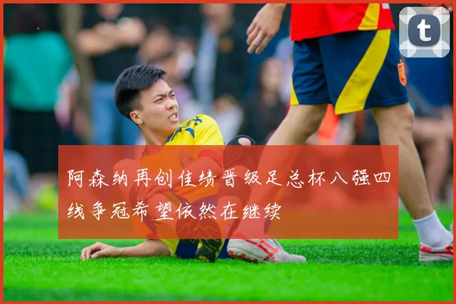 阿森纳再创佳绩晋级足总杯八强四线争冠希望依然在继续